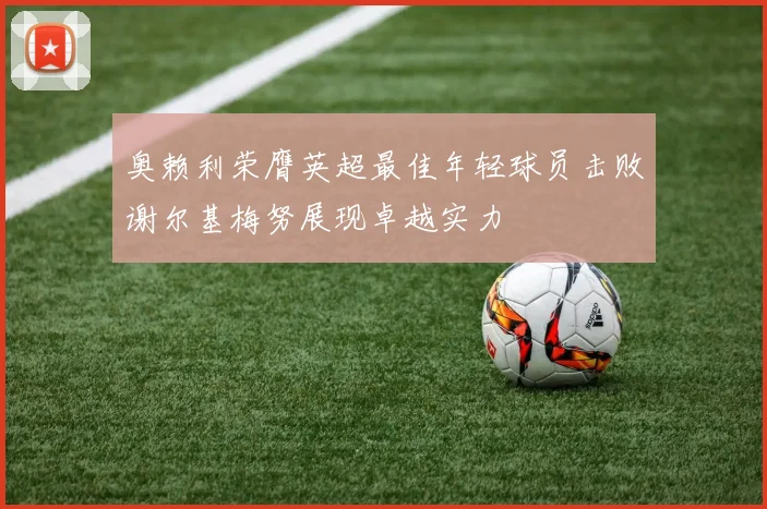 奥赖利荣膺英超最佳年轻球员击败谢尔基梅努展现卓越实力