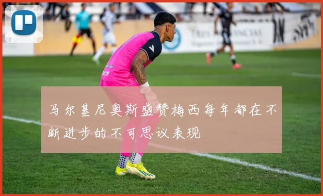 马尔基尼奥斯盛赞梅西每年都在不断进步的不可思议表现