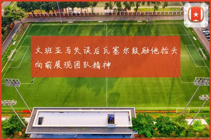 文班亚马失误后瓦塞尔鼓励他抬头向前展现团队精神