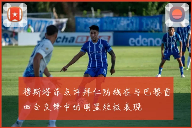 穆斯塔菲点评拜仁防线在与巴黎首回合交锋中的明显短板表现