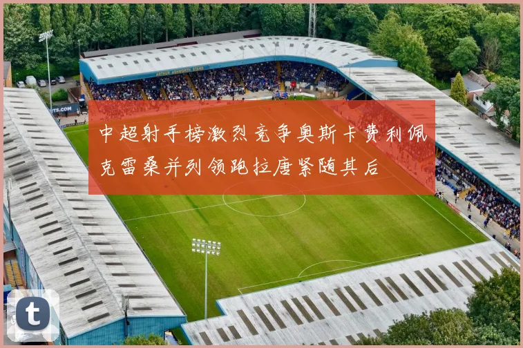 中超射手榜激烈竞争奥斯卡费利佩克雷桑并列领跑拉唐紧随其后