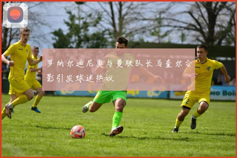 罗纳尔迪尼奥与曼联队长马奎尔合影引发球迷热议