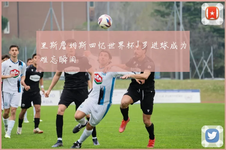 里斯詹姆斯回忆世界杯J罗进球成为难忘瞬间
