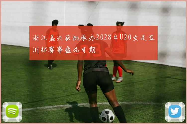 浙江嘉兴获批承办2028年U20女足亚洲杯赛事盛况可期