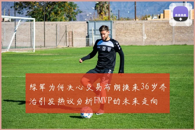 绿军为何决心交易布朗换来36岁乔治引发热议分析FMVP的未来走向
