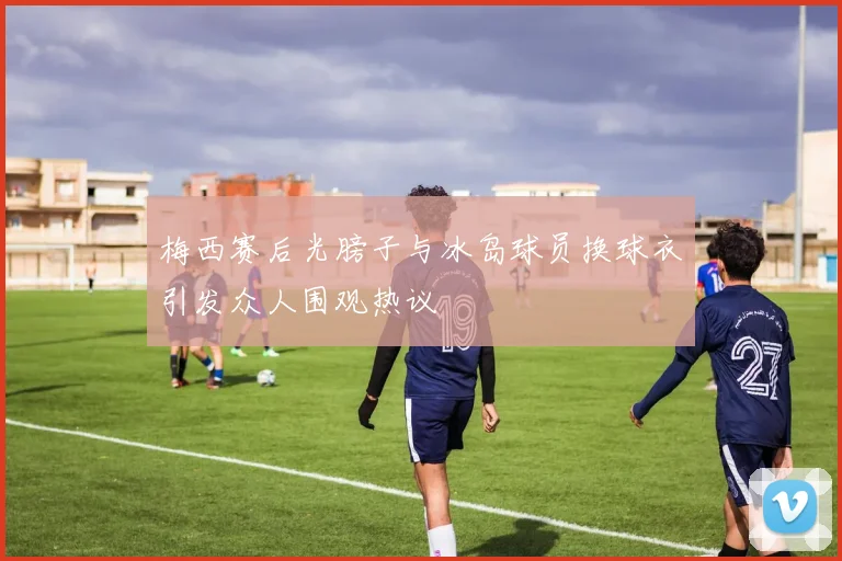 梅西赛后光膀子与冰岛球员换球衣引发众人围观热议