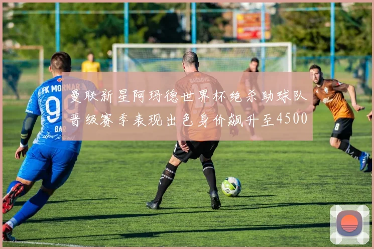 曼联新星阿玛德世界杯绝杀助球队晋级赛季表现出色身价飙升至4500万欧