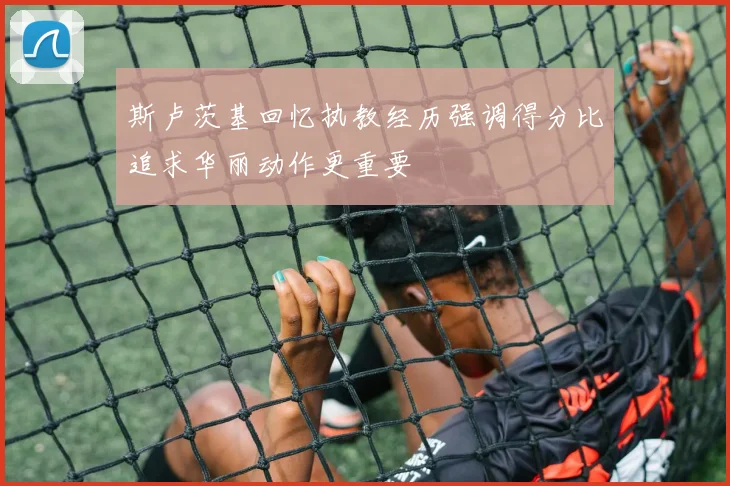 斯卢茨基回忆执教经历强调得分比追求华丽动作更重要